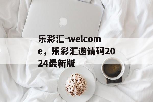 乐彩汇-welcome，乐彩汇邀请码2024最新版