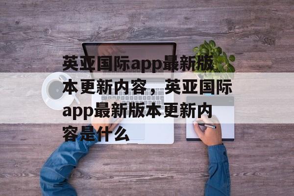 英亚国际app最新版本更新内容，英亚国际app最新版本更新内容是什么