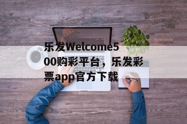 乐发Welcome500购彩平台，乐发彩票app官方下载